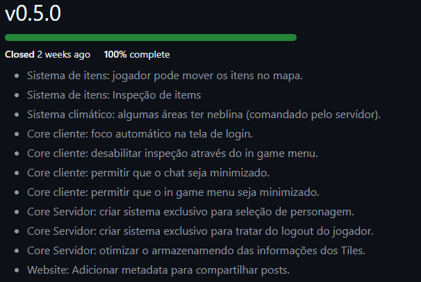 Lista das tarefas que compõem o escopo da versão 0.5.0
Sistema de itens: jogador pode mover os itens no mapa.
Sistema de itens: Inspeção de items
Sistema climático: algumas áreas ter neblina (comandado pelo servidor).
Core cliente: foco automático na tela de login.
Core cliente: desabilitar inspeção através do in game menu.
Core cliente: permitir que o chat seja minimizado.
Core cliente: permitir que o in game menu seja minimizado.
Core Servidor: criar sistema exclusivo para seleção de personagem.
Core Servidor: criar sistema exclusivo para tratar do logout do jogador.
Core Servidor: otimizar o armazenamendo das informações dos Tiles.
Website: Adicionar metadata para compartilhar posts.